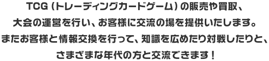 TCG（トレーディングカードゲーム）の販売や買取、大会の運営を行い、お客様に交流の場を提供いたします。またお客様と情報交換を行って、知識を広めたり対戦したりと、さまざまな年代の方と交流できます！