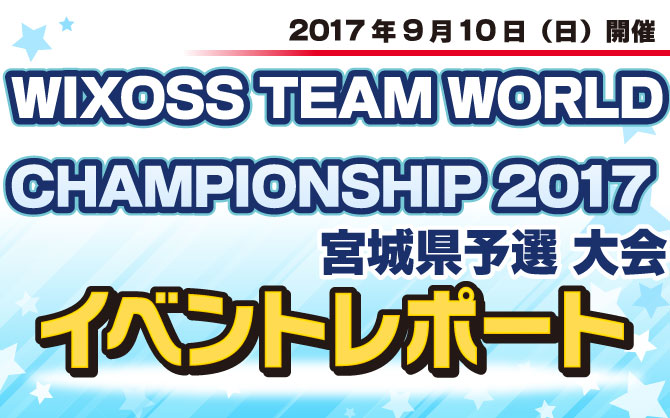 【イベントレポート：WIXOSS】WIXOSS TEAM WORLD CHAMPIONSHIP 2017 宮城県 予選大会 開催！！！